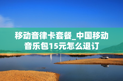 移动音律卡套餐_中国移动音乐包15元怎么退订