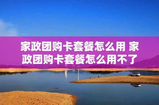 家政团购卡套餐怎么用 家政团购卡套餐怎么用不了