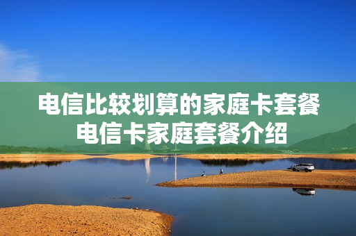 电信比较划算的家庭卡套餐 电信卡家庭套餐介绍
