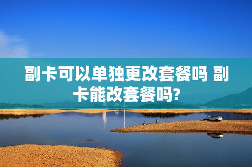 副卡可以单独更改套餐吗 副卡能改套餐吗?