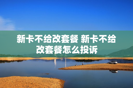 新卡不给改套餐 新卡不给改套餐怎么投诉