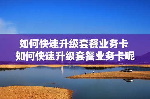 如何快速升级套餐业务卡 如何快速升级套餐业务卡呢