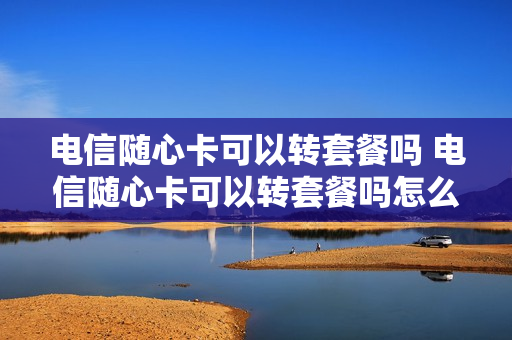 电信随心卡可以转套餐吗 电信随心卡可以转套餐吗怎么办