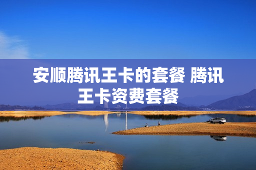 安顺腾讯王卡的套餐 腾讯王卡资费套餐