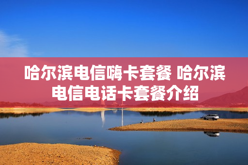 哈尔滨电信嗨卡套餐 哈尔滨电信电话卡套餐介绍