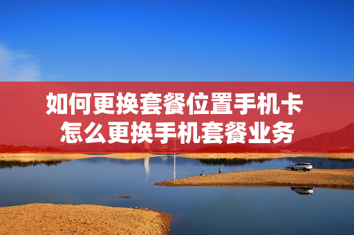 如何更换套餐位置手机卡 怎么更换手机套餐业务