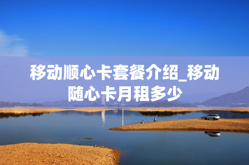 移动顺心卡套餐介绍_移动随心卡月租多少