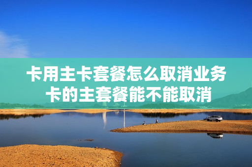 卡用主卡套餐怎么取消业务 卡的主套餐能不能取消