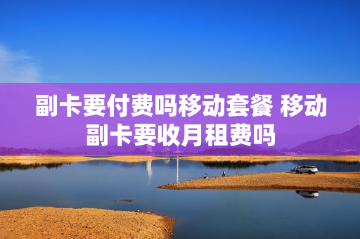 副卡要付费吗移动套餐 移动副卡要收月租费吗