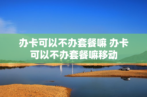 办卡可以不办套餐嘛 办卡可以不办套餐嘛移动