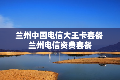 兰州中国电信大王卡套餐 兰州电信资费套餐
