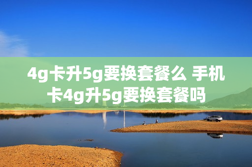 4g卡升5g要换套餐么 手机卡4g升5g要换套餐吗