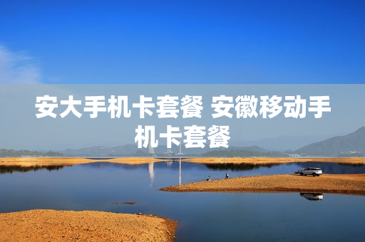 安大手机卡套餐 安徽移动手机卡套餐