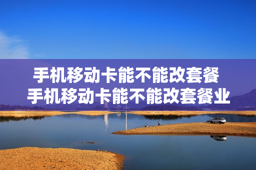 手机移动卡能不能改套餐 手机移动卡能不能改套餐业务