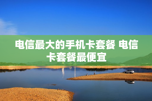 电信最大的手机卡套餐 电信卡套餐最便宜
