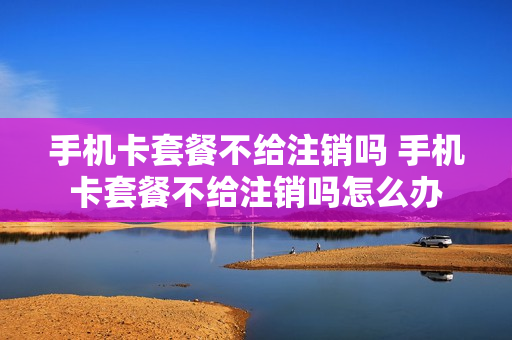 手机卡套餐不给注销吗 手机卡套餐不给注销吗怎么办