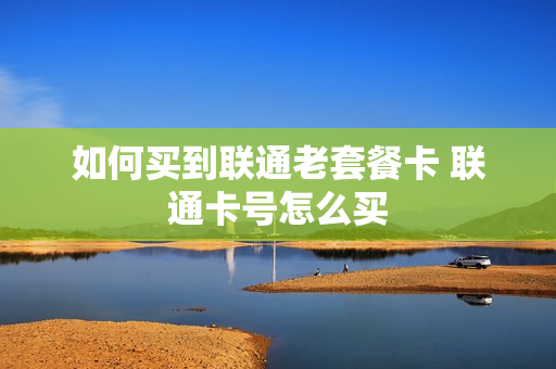 如何买到联通老套餐卡 联通卡号怎么买