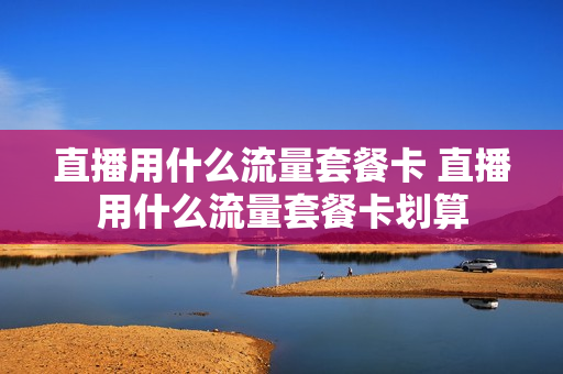直播用什么流量套餐卡 直播用什么流量套餐卡划算