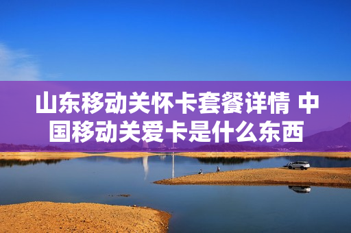 山东移动关怀卡套餐详情 中国移动关爱卡是什么东西