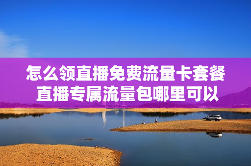 怎么领直播免费流量卡套餐 直播专属流量包哪里可以购买