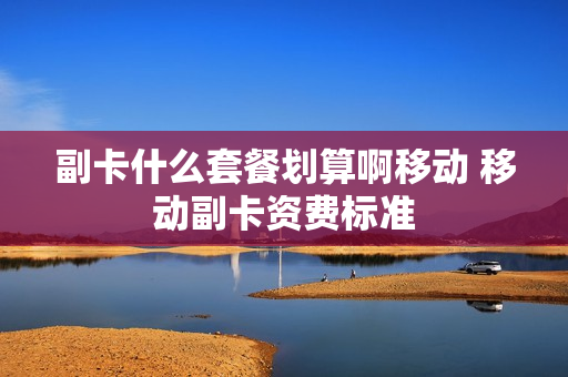 副卡什么套餐划算啊移动 移动副卡资费标准