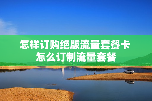 怎样订购绝版流量套餐卡 怎么订制流量套餐
