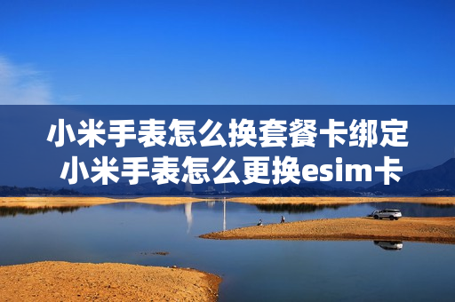 小米手表怎么换套餐卡绑定 小米手表怎么更换esim卡