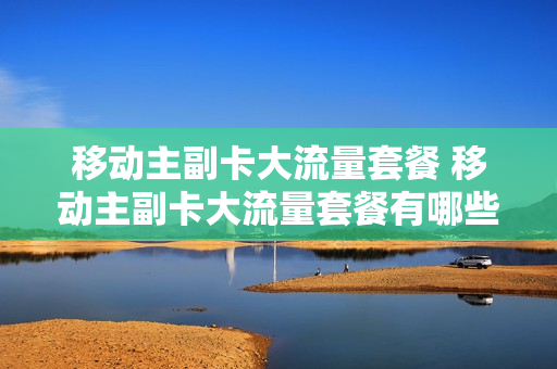 移动主副卡大流量套餐 移动主副卡大流量套餐有哪些