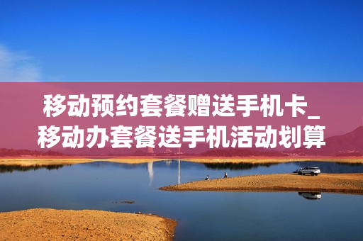 移动预约套餐赠送手机卡_移动办套餐送手机活动划算吗