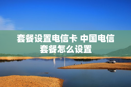套餐设置电信卡 中国电信套餐怎么设置