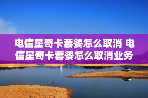 电信星奇卡套餐怎么取消 电信星奇卡套餐怎么取消业务