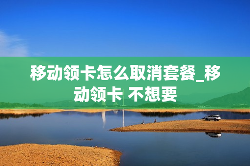 移动领卡怎么取消套餐_移动领卡 不想要