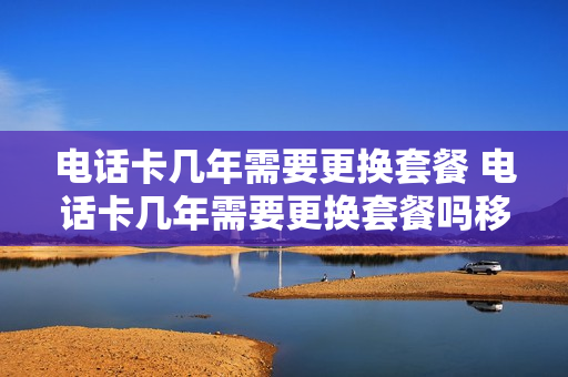 电话卡几年需要更换套餐 电话卡几年需要更换套餐吗移动