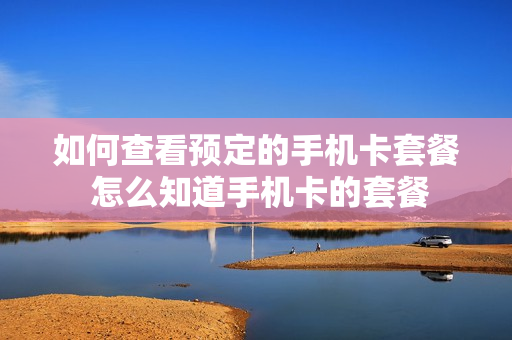 如何查看预定的手机卡套餐 怎么知道手机卡的套餐