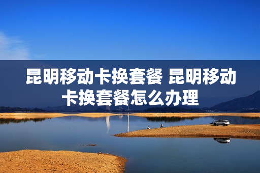 昆明移动卡换套餐 昆明移动卡换套餐怎么办理