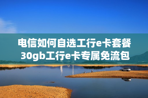 电信如何自选工行e卡套餐 30gb工行e卡专属免流包