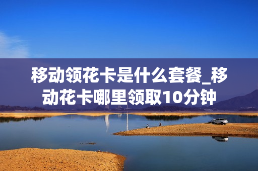移动领花卡是什么套餐_移动花卡哪里领取10分钟
