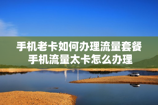 手机老卡如何办理流量套餐 手机流量太卡怎么办理
