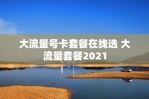 大流量号卡套餐在线选 大流量套餐2021