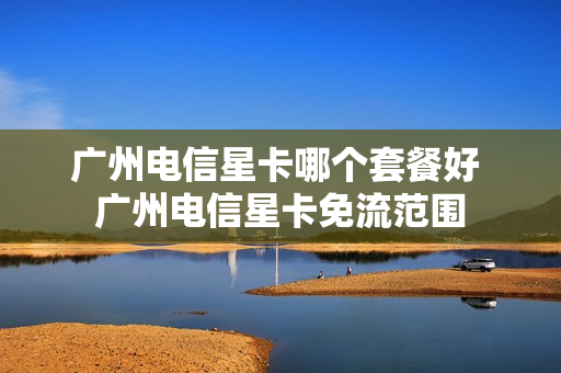广州电信星卡哪个套餐好 广州电信星卡免流范围