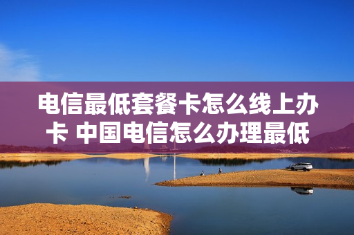 电信最低套餐卡怎么线上办卡 中国电信怎么办理最低套餐