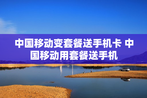 中国移动变套餐送手机卡 中国移动用套餐送手机