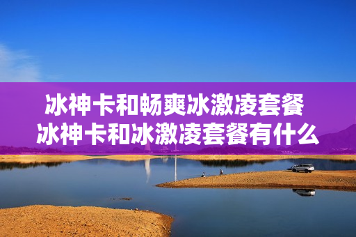 冰神卡和畅爽冰激凌套餐 冰神卡和冰激凌套餐有什么区别