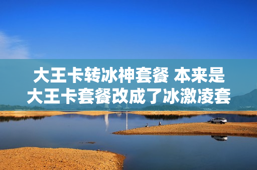 大王卡转冰神套餐 本来是大王卡套餐改成了冰激凌套餐,能不能改回来