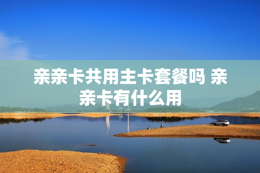 亲亲卡共用主卡套餐吗 亲亲卡有什么用