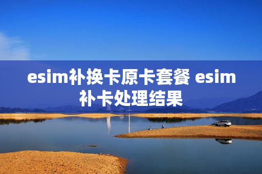 esim补换卡原卡套餐 esim补卡处理结果