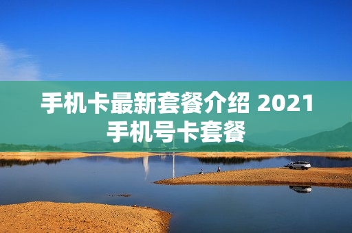 手机卡最新套餐介绍 2021手机号卡套餐