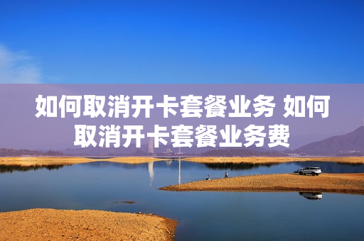 如何取消开卡套餐业务 如何取消开卡套餐业务费