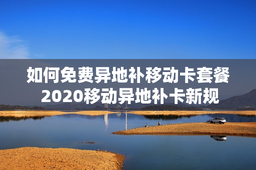 如何免费异地补移动卡套餐 2020移动异地补卡新规