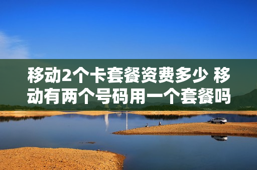 移动2个卡套餐资费多少 移动有两个号码用一个套餐吗